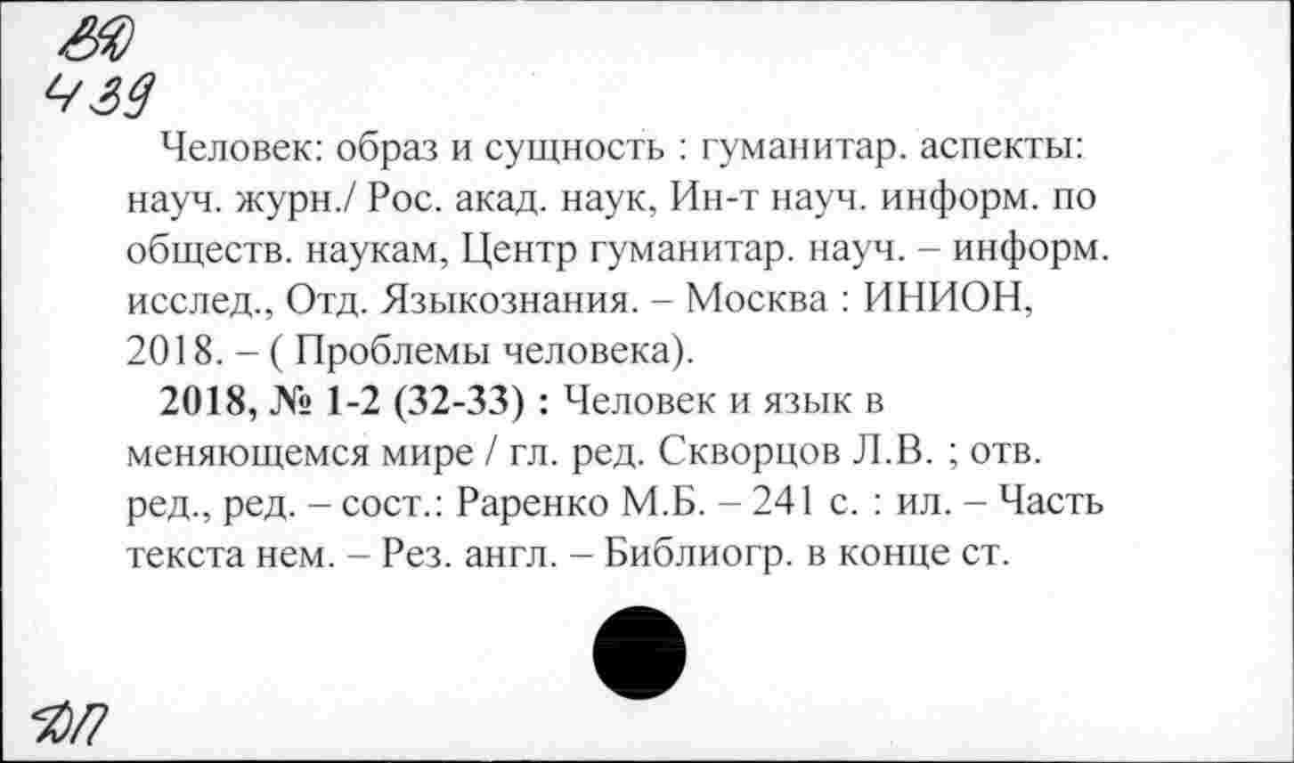 ﻿<■/39
Человек: образ и сущность : гуманитар, аспекты: науч, журн./ Рос. акад, наук, Ин-т науч, информ, по обществ, наукам, Центр гуманитар, науч. - информ, исслед., Отд. Языкознания. - Москва : ИНИОН, 2018. - ( Проблемы человека).
2018, № 1-2 (32-33) : Человек и язык в меняющемся мире / гл. ред. Скворцов Л.В. ; отв. ред., ред. - сост.: Раренко М.Б. - 241 с. : ил. - Часть текста нем. - Рез. англ. - Библиогр. в конце ст.
